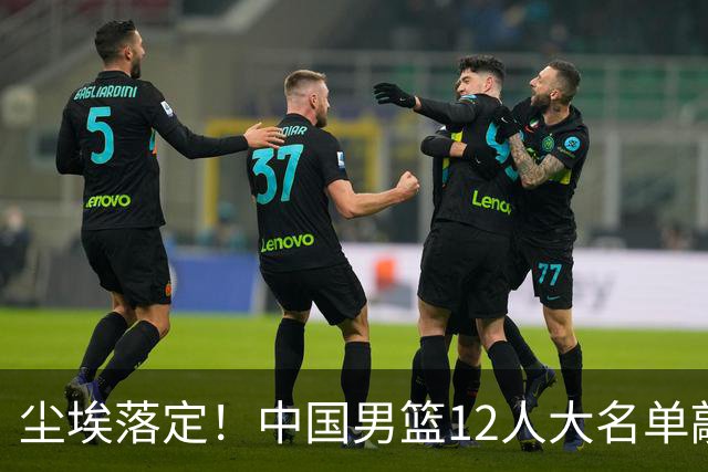 尘埃落定！中国男篮12人大名单敲定，郭士强亮剑死磕日本男篮