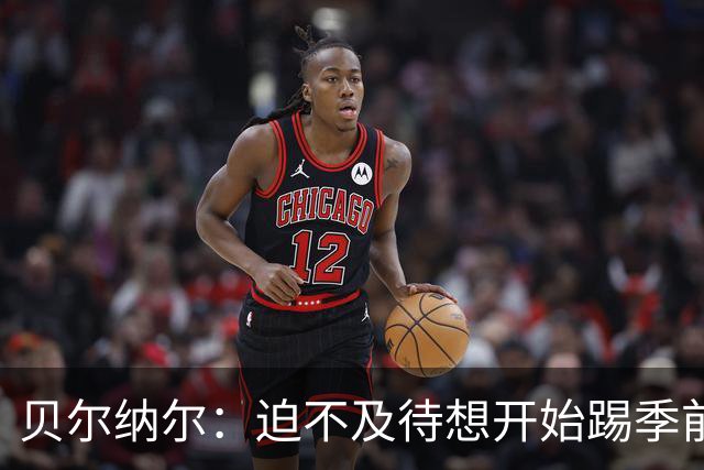贝尔纳尔：迫不及待想开始踢季前赛 西班牙若表现出色有机会夺冠